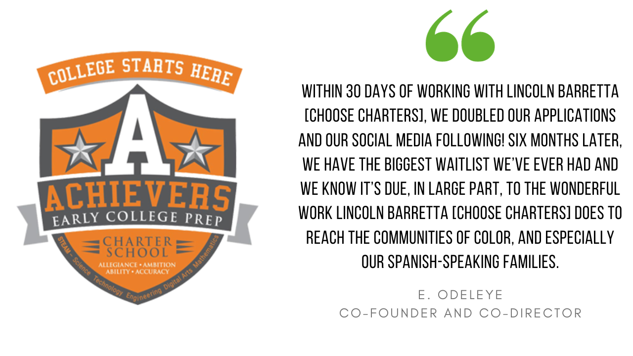 "Within 30 days of working with Choose Charters, we doubled our applications and our social media following! Six months later, we have the biggest waitlist we've ever had and we know it's due, in large part, to the wonderful work Choose Charters does to reach the communities of color, and especially our Spanish-speaking families." - E. Odeleye, Co-Founder and Co-Director at Achiever's Early College Prep